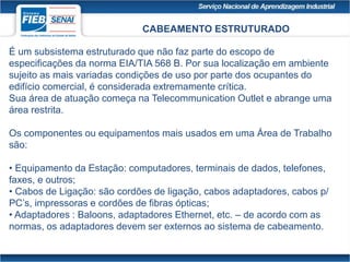 CABEAMENTO ESTRUTURADO
É um subsistema estruturado que não faz parte do escopo de
especificações da norma EIA/TIA 568 B. Por sua localização em ambiente
sujeito as mais variadas condições de uso por parte dos ocupantes do
edifício comercial, é considerada extremamente crítica.
Sua área de atuação começa na Telecommunication Outlet e abrange uma
área restrita.
Os componentes ou equipamentos mais usados em uma Área de Trabalho
são:
• Equipamento da Estação: computadores, terminais de dados, telefones,
faxes, e outros;
• Cabos de Ligação: são cordões de ligação, cabos adaptadores, cabos p/
PC’s, impressoras e cordões de fibras ópticas;
• Adaptadores : Baloons, adaptadores Ethernet, etc. – de acordo com as
normas, os adaptadores devem ser externos ao sistema de cabeamento.
 
