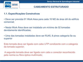 CABEAMENTO ESTRUTURADO
1.1. Especificações Construtivas
• Deve ser prevista 01 Work Area para cada 10 M2 de área útil do edifício
comercial;
• Nesta Work Área deve ser instalada um mínimo de 02 tomadas
devidamente identificadas;
• Uma das tomadas instaladas deve ser RJ45, 8 pinos categoria 5e ou
superior
Esta tomada deve ser ligada com cabo UTP condizente com a categoria
da tomada superior;
A segunda tomada deve ser ligada com cabo e conector reconhecido
pela norma ou fibra óptica multímodo;
 
