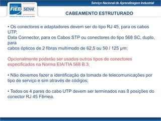 CABEAMENTO ESTRUTURADO
• Os conectores e adaptadores devem ser do tipo RJ 45, para os cabos
UTP,
Data Connector, para os Cabos STP ou conectores do tipo 568 SC, duplo,
para
cabos ópticos de 2 fibras multímodo de 62,5 ou 50 / 125 μm;
Opcionalmente poderão ser usados outros tipos de conectores
especificados na Norma EIA/TIA 568 B.3;
• Não devemos fazer a identificação da tomada de telecomunicações por
tipo de serviço e sim através de códigos;
• Todos os 4 pares do cabo UTP devem ser terminados nas 8 posições do
conector RJ 45 Fêmea.
 