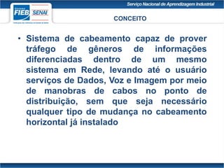 • Sistema de cabeamento capaz de prover
tráfego de gêneros de informações
diferenciadas dentro de um mesmo
sistema em Rede, levando até o usuário
serviços de Dados, Voz e Imagem por meio
de manobras de cabos no ponto de
distribuição, sem que seja necessário
qualquer tipo de mudança no cabeamento
horizontal já instalado
CONCEITO
 