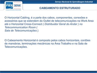 CABEAMENTO ESTRUTURADO
O Horizontal Cabling, é a parte dos cabos, componentes, conexões e
acessórios que se estendem do Outlet de telecomunicações na Work Area
até o Horizontal Cross-Connect ( Distribuidor Geral do Andar ) no
Telecommunication Room (
Sala de Telecomunicações ).
O Cabeamento Horizontal é composto pelos cabos horizontais, cordões
de manobras, terminações mecânicas na Área Trabalho e na Sala de
Telecomunicações.
 