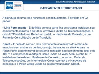 CABEAMENTO ESTRUTURADO
A estrutura de uma rede horizontal, conceitualmente, é dividida em 02
partes:
• Link Permanente - É definido como a parte fixa do sistema instalado, seu
comprimento máximo é de 90 m, envolve o Outlet de Telecomunicações, o
cabo UTP instalado na Rede HorizontaL, o Hardware de Conexão, e um
Ponto de Consolidação ou de Transição.
Canal – É definido como o Link Permanente acrescidos dos cabos de
manobras em ambas as pontas, ou seja, instalados na Work Área e no
Patch Panel a parte móvel do sistema instalado, seu comprimento total é de
100 m e compreende o Adapter Cable usado na Work Area, o cabo UTP
instalado entre esta e o Hardware de Conexão, ou entre o Outlet de
Telecomunicações, um Intermediate Cross-connect e o Hardware de
conexão, e o Patch Cable usado no Telecommunication Closet.
 
