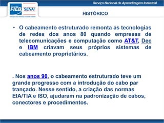 • O cabeamento estruturado remonta as tecnologias
de redes dos anos 80 quando empresas de
telecomunicações e computação como AT&T, Dec
e IBM criavam seus próprios sistemas de
cabeamento proprietários.
. Nos anos 90, o cabeamento estruturado teve um
grande progresso com a introdução do cabo par
trançado. Nesse sentido, a criação das normas
EIA/TIA e ISO, ajudaram na padronização de cabos,
conectores e procedimentos.
HISTÓRICO
 