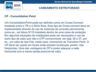 CABEAMENTO ESTRUTURADO
CP - Consolidation Point
Um ConsolidationPoint pode ser definido como um Cross-Connect
instalado entre o TR e a Work Área. Este tipo de Cross-connect deve se
implementado através do uso de sistemas de conexão permanente,
como ex., um bloco S110 instalado dentro de uma caixa de proteção.
Em algumas situações de instalações pode ser necessário o uso de
outro tipo de cabo que não o UTP convencional, ver pág. 36 e 37, por
ex., um cabo do tipo Flat, neste caso, chamamos de Transition Point. O
CP deve ser usado em locais onde existam mudanças, porém, não
freqüentes. Uma das vantagens do CP é poder adequar a rede
horizontal com a menor perda possível de cabo.
 