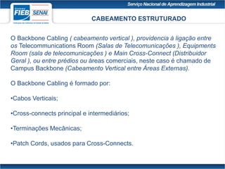 CABEAMENTO ESTRUTURADO
O Backbone Cabling ( cabeamento vertical ), providencia à ligação entre
os Telecommunications Room (Salas de Telecomunicações ), Equipments
Room (sala de telecomunicações ) e Main Cross-Connect (Distribuidor
Geral ), ou entre prédios ou áreas comerciais, neste caso é chamado de
Campus Backbone (Cabeamento Vertical entre Áreas Externas).
O Backbone Cabling é formado por:
•Cabos Verticais;
•Cross-connects principal e intermediários;
•Terminações Mecânicas;
•Patch Cords, usados para Cross-Connects.
 