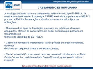 CABEAMENTO ESTRUTURADO
A topologia adotada para um cabeamento vertical é a do tipo ESTRELA, já
mostrada anteriormente. A topologia ESTRELA é indicada pela norma 568 B.2
por ser de fácil implementação e atender aos mais variados tipos de
aplicações.
• Quando outros tipos de topologias precisam ser adotados, devemos
adequá-las, através de conversores de mídia, de forma que possam ser
transmitidas no
formato da topologia de ESTRELA;
• Caso seja necessário interconectar vários prédios ou áreas comerciais,
devemos
dividi-los em pequenas áreas e conectalas juntos;
• Cada Horizontal Cross-connect deve ser conectado diretamente ao Main
Cross-Connect ou ao Intermediate Cross-Connect, quando este estiver
instalado.
Não podemos fazer derivações no Backbone;
 