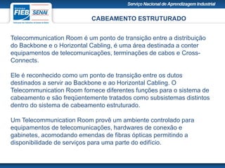 CABEAMENTO ESTRUTURADO
Telecommunication Room é um ponto de transição entre a distribuição
do Backbone e o Horizontal Cabling, é uma área destinada a conter
equipamentos de telecomunicações, terminações de cabos e Cross-
Connects.
Ele é reconhecido como um ponto de transição entre os dutos
destinados a servir ao Backbone e ao Horizontal Cabling. O
Telecommunication Room fornece diferentes funções para o sistema de
cabeamento e são freqüentemente tratados como subsistemas distintos
dentro do sistema de cabeamento estruturado.
Um Telecommunication Room provê um ambiente controlado para
equipamentos de telecomunicações, hardwares de conexão e
gabinetes, acomodando emendas de fibras ópticas permitindo a
disponibilidade de serviços para uma parte do edifício.
 