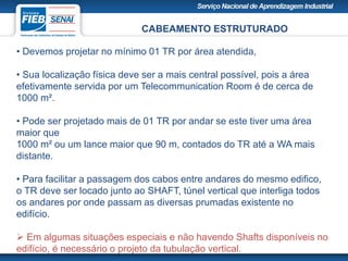 CABEAMENTO ESTRUTURADO
• Devemos projetar no mínimo 01 TR por área atendida,
• Sua localização física deve ser a mais central possível, pois a área
efetivamente servida por um Telecommunication Room é de cerca de
1000 m².
• Pode ser projetado mais de 01 TR por andar se este tiver uma área
maior que
1000 m² ou um lance maior que 90 m, contados do TR até a WA mais
distante.
• Para facilitar a passagem dos cabos entre andares do mesmo edifico,
o TR deve ser locado junto ao SHAFT, túnel vertical que interliga todos
os andares por onde passam as diversas prumadas existente no
edifício.
 Em algumas situações especiais e não havendo Shafts disponíveis no
edifício, é necessário o projeto da tubulação vertical.
 