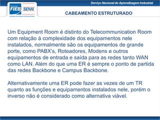 CABEAMENTO ESTRUTURADO
Um Equipment Room é distinto do Telecommunication Room
com relação á complexidade dos equipamentos nele
instalados, normalmente são os equipamentos de grande
porte, como PABX’s, Roteadores, Modens e outros
equipamentos de entrada e saída para as redes tanto WAN
como LAN. Além do que uma ER é sempre o ponto de partida
das redes Backbone e Campus Backbone.
Alternativamente uma ER pode fazer as vezes de um TR
quanto as funções e equipamentos instalados nele, porém o
inverso não é considerado como alternativa viável.
 