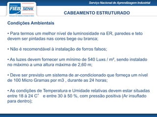CABEAMENTO ESTRUTURADO
Condições Ambientais
• Para termos um melhor nível de luminosidade na ER, paredes e teto
devem ser pintadas nas cores bege ou branca;
• Não é recomendável à instalação de forros falsos;
• As luzes devem fornecer um mínimo de 540 Luxs / m², sendo instalado
no máximo a uma altura máxima de 2,60 m;
• Deve ser previsto um sistema de ar-condicionado que forneça um nível
de 100 Micro Gramas por m3 , durante as 24 horas;
• As condições de Temperatura e Umidade relativas devem estar situadas
entre 18 à 24 C° e entre 30 à 50 %, com pressão positiva (Ar insuflado
para dentro);
 