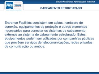 CABEAMENTO ESTRUTURADO
Entrance Facilities consistem em cabos, hardware de
conexão, equipamentos de proteção e outros elementos
necessários para conectar os sistemas de cabeamento
externos ao sistema de cabeamento estruturado. Estes
equipamentos podem ser utilizados por companhias públicas
que provêem serviços de telecomunicações, redes privadas
de comunicação ou ambos.
 