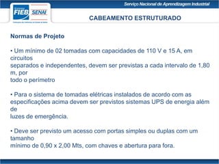 CABEAMENTO ESTRUTURADO
Normas de Projeto
• Um mínimo de 02 tomadas com capacidades de 110 V e 15 A, em
circuitos
separados e independentes, devem ser previstas a cada intervalo de 1,80
m, por
todo o perímetro
• Para o sistema de tomadas elétricas instalados de acordo com as
especificações acima devem ser previstos sistemas UPS de energia além
de
luzes de emergência.
• Deve ser previsto um acesso com portas simples ou duplas com um
tamanho
mínimo de 0,90 x 2,00 Mts, com chaves e abertura para fora.
 