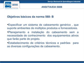 ANSI/TIA/EIA 568B
Objetivos básicos da norma 568- B
•Especificar um sistema de cabeamento genérico , que
suporte ambientes de múltiplos produtos e fornecedores.
•Planejamento e instalação do cabeamento sem a
necessidade de conhecimento dos equipamentos ativos
que farão parte do projeto.
•Estabelecimento de critérios técnicos e padrões para
as diversas configurações de cabeamento.
 