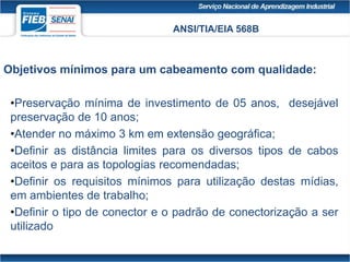 ANSI/TIA/EIA 568B
Objetivos mínimos para um cabeamento com qualidade:
•Preservação mínima de investimento de 05 anos, desejável
preservação de 10 anos;
•Atender no máximo 3 km em extensão geográfica;
•Definir as distância limites para os diversos tipos de cabos
aceitos e para as topologias recomendadas;
•Definir os requisitos mínimos para utilização destas mídias,
em ambientes de trabalho;
•Definir o tipo de conector e o padrão de conectorização a ser
utilizado
 