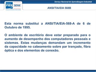 ANSI/TIA/EIA 568B
Esta norma substitui a ANSI/TIA/EIA-568-A de 6 de
Outubro de 1995.
O ambiente de escritório deve estar preparado para o
aumento de desempenho dos computadores pessoais e
sistemas. Estas mudanças demandam um incremento
da capacidade no cabeamento sobre par trançado, fibra
óptica e dos elementos de conexão.
 