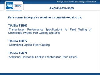 ANSI/TIA/EIA 568B
Esta norma incorpora e redefine o conteúdo técnico da:
TIA/EIA TSB67
Transmission Performance Specifications for Field Testing of
Unshielded Twisted-Pair Cabling Systems
TIA/EIA TSB72
Centralized Optical Fiber Cabling
TIA/EIA TSB75
Additional Horizontal Cabling Practices for Open Offices
 