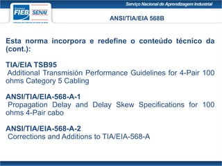ANSI/TIA/EIA 568B
Esta norma incorpora e redefine o conteúdo técnico da
(cont.):
TIA/EIA TSB95
Additional Transmisión Performance Guidelines for 4-Pair 100
ohms Category 5 Cabling
ANSI/TIA/EIA-568-A-1
Propagation Delay and Delay Skew Specifications for 100
ohms 4-Pair cabo
ANSI/TIA/EIA-568-A-2
Corrections and Additions to TIA/EIA-568-A
 
