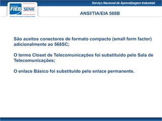 ANSI/TIA/EIA 568B
São aceitos conectores de formato compacto (small form factor)
adicionalmente ao 568SC;
O termo Closet de Telecomunicações foi substituído pelo Sala de
Telecomunicações;
O enlace Básico foi substituído pelo enlace permanente.
 
