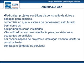 ANSI/TIA/EIA 569A
•Padronizar projetos e práticas de construção de dutos e
espaços para edifícios
comerciais no qual o sistema de cabeamento estruturado
bem como os
equipamentos serão instalados;
•Ser utilizado como uma referência para proprietários e
ocupantes de edifícios
em especificações de projetos e instalação visando facilitar a
construção de
contratos e compras de serviços;
 