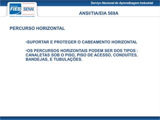 ANSI/TIA/EIA 569A
PERCURSO HORIZONTAL
•SUPORTAR E PROTEGER O CABEAMENTO HORIZONTAL
•OS PERCURSOS HORIZONTAIS PODEM SER DOS TIPOS :
CANALETAS SOB O PISO, PISO DE ACESSO, CONDUÍTES,
BANDEJAS, E TUBULAÇÕES.
 
