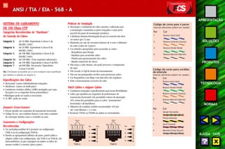 101 
APRESENTAÇÃO 
SOLUÇÕES 
PRODUTOS 
TECNOLOGIA 
NORMAS 
AJUDA SAIR 
ANSI / TIA / EIA - 568 - A 
SISTEMA DE CABEAMENTO 
DE 100 Ohms UTP 
Categorias Reconhecidas de ““““Hardware”””” 
de Conexão de Cabos: 
Categoria 3: até 16 MHz. Equivalente à classe C da 
ISO/IEC 11801; 
Categoria 4: até 20 MHz. Equivalente à classe B da 
ISO/IEC 11801; 
Categoria 5: até 100 MHz. Equivalente à classe D da 
ISO/IEC 11801; 
Categoria 5e: até 100 MHz. (Com requisitos adicionais); 
Categoria 6: até 250 MHz. Equivalente à classe E da ISO; 
Categoria 7: até 600 MHz. Em projeto. Equivalente 
à classe F da ISO. 
Obs.: É fortemente recomendado que as novas instalações sejam especificadas 
para satisfazer os requisitos da categoria 5e. 
Especificações dos Cabos 
• Horizontal: 4 pares individualmente trançados. 
• Backbone: 4 pares ou multi-pares. 
• Condutores isolados sólidos 24AWG protegidos por capa. 
Exceções (se os requisitos forem preenchidos): 
• Blindagem pode ser usada se necessária. 
• 22 AWG pode ser usado. 
Jumpers Cross-Connect 
• Devem atender aos requisitos de transmissão horizontal. 
• Código de cor: um condutor branco e um outro condutor 
de coloração distinta como o vermelho ou azul. 
Conectores e Configurações 
Reconhecidas 
• Um jack/plug modular de 8 posições na configuração 
T568-A ou na configuração T568-B. 
• Devido ao agrupamento idêntico de pares, patch cables e 
adapter cables com configuração, seja T568-A ou T568-B, são 
intercambiáveis, já que a pinagem em ambos os lados do 
mesmo cordão é a mesma (pino-a-pino). 
Práticas de Instalação 
• Descasque o isolamento do cabo somente o suficiente para 
a terminação e mantenha os pares trançados o mais perto 
possível do ponto de terminação mecânica. 
• A distância máxima destrançada do par na conexão não deve 
ser maior que 13 mm. 
• Mantenha um raio de curvatura máximo de 4 vezes o diâmetro 
do cabo (cabos de 4 pares). 
• Use métodos apropriados para acomodar os cabos: 
- Braçadeiras para fixação 
- Bandejas para acomodar cabos 
- Painéis para gerenciamento dos cabos 
- Bandas removíveis de velcro 
• Não torça o cabo demais, isto pode provocar o rompimento 
da capa. 
• Não exceda 11 kgf de tensão de tracionamento. 
• Não use um grampeador revólver para posicionar cabos. 
• Use braçadeiras com folga e em intervalos não regulares. 
• Evite o tracionamento excessivo do cabo. 
Patch Cables x Adapter Cables 
• Condutores trançados especificamente para terem flexibilidade. 
• Cabos que atendem aos requisitos de performance de 
transmissão horizontal (são permitidos valores de atenuação 
20% acima dos permitidos para os cabos “permanentes” 
horizontais e de backbone). 
• Diâmetro de condutor isolado recomendado: 0,8 mm 
até 1 mm Máximo = 1,2 mm. 
• Terminais T568A ou T568B em ambas as extremidades. 
Pino 
T568-A T568-B 
Código de cores para 4 pares 
(marcas adicionais podem ser usadas) 
Par Cor 
1 Branco-Azul/Azul 
2 Branco-Laranja/Laranja 
3 Branco-Verde/Verde 
4 Branco-Marrom/Marrom 
Código de cores para cordões 
de emenda 
(marcas adicionais podem ser usadas) 
Par Cor 
1 Branco-Azul/Azul 
2 Branco-Verde/Verde 
3 Branco-Laranja/Laranja 
4 Branco-Marrom/Marrom 
Par Cor 
1 Verde/Vermelho 
2 Preto/Amarelo 
3 Azul/Laranja 
4 Marrom/Cinza Escuro 
 