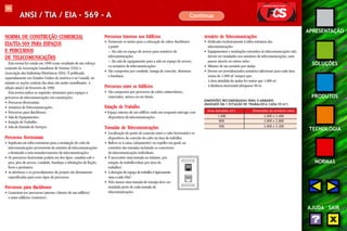 106 
APRESENTAÇÃO 
SOLUÇÕES 
PRODUTOS 
TECNOLOGIA 
NORMAS 
AJUDA SAIR 
ANSI / TIA / EIA - 569 - A Continua 
Percursos Internos nos Edifícios 
• Fornecem os meios para a colocação de cabos backbones 
a partir: 
– Da sala ou espaço de acesso para armários de 
telecomunicações. 
– Da sala de equipamento para a sala ou espaço de acesso, 
ou armários de telecomunicações. 
• São compostos por conduíte, manga de conexão, aberturas 
e bandejas. 
Percursos entre os Edifícios 
• São compostos por percursos de cabos subterrâneos, 
enterrados, aéreos ou em túneis. 
Estação de Trabalho 
• Espaço interno de um edifício onde um ocupante interage com 
dispositivos de telecomunicações. 
Tomadas de Telecomunicações 
• Localização do ponto de conexão entre o cabo horizontal e os 
dispositivos de conexão do cabo na área de trabalho. 
• Refere-se à caixa (alojamento) ou espelho em geral, ao 
contrário das tomadas incluindo os conectores 
de telecomunicações individuais. 
• É necessário uma tomada no mínimo, por 
estação de trabalho(duas por área de 
trabalho). 
• A alocação de espaço de trabalho é tipicamente 
uma a cada 10m2. 
• Pelo menos uma tomada de energia deve ser 
instalada perto de cada tomada de 
telecomunicações. 
NORMA DE CONSTRUÇÃO COMERCIAL 
EIA/TIA-569 PARA ESPAÇOS 
E PERCURSOS 
DE TELECOMUNICAÇÕES 
Esta norma foi criada em 1990 como resultado de um esforço 
conjunto da Associação Canadense de Normas (CSA) e 
Associação das Indústrias Eletrônicas (EIA). É publicada 
separadamente nos Estados Unidos da América e no Canadá, no 
entanto as seções centrais das duas são muito semelhantes. A 
edição atual é de fevereiro de 1998. 
Esta norma indica os seguintes elementos para espaços e 
percursos de telecomunicações em construções: 
• Percursos Horizontais. 
• Armários de Telecomunicações. 
• Percursos para Backbones. 
• Sala de Equipamentos. 
• Estação de Trabalho. 
• Sala de Entrada de Serviços. 
Percursos Horizontais 
• Implicam em infra-estruturas para a instalação de cabo de 
telecomunicações proveniente do armário de telecomunicações 
e destinado a uma tomada/conector de telecomunicações. 
• Os percursos horizontais podem ser dos tipos: canaleta sob o 
piso, piso de acesso, conduíte, bandejas e tubulações de fiação, 
forro e perímetro. 
• As diretrizes e os procedimentos de projeto são diretamente 
especificadas para esses tipos de percursos. 
Percursos para Backbones 
• Consistem nos percursos internos (dentro de um edifício) 
e entre edifícios (externos). 
Armário de Telecomunicações 
• Dedicado exclusivamente à infra-estrutura das 
telecomunicações. 
• Equipamentos e instalações estranhos às telecomunicações não 
devem ser instalados nos armários de telecomunicações, nem 
passar através ou entrar neles. 
• Mínimo de um armário por andar. 
• Devem ser providenciados armários adicionais para cada área 
acima de 1.000 m2 sempre que: 
- A área atendida do andar for maior que 1.000 m2. 
- A distância horizontal ultrapasse 90 m. 
DIMENSÕES RECOMENDADAS PARA O ARMÁRIO 
(BASEADO EM 1 ESTAÇÃO DE TRABALHO A CADA 1O m2) 
Área Atendida (m2) Dimensões do Armário (mm) 
1.000 3.000 x 3.400 
800 3.000 x 2.800 
500 3.000 x 2.200 
 