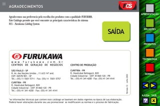 116 
APRESENTAÇÃO 
SOLUÇÕES 
PRODUTOS 
TECNOLOGIA 
NORMAS 
AJUDA SAIR 
AGRADECIMENTOS 
Agradecemos sua preferencia pela escolha dos produtos com a qualidade FURUKAWA. 
Este Catálogo permite que você emcontre as principais características do sistema 
FCS - Furukawa Cabling System. 
w w w . f u r u k a w a . c o m . b r 
CENTROS DE GERAÇÃO DE NEGÓCIOS 
SÃO PAULO - SP 
R. Av. das Nações Unidas , 11.633 14º and. 
CEP: 04578-901 - SP 
Tel.: (55) 11 5501-5711 – Fax: (55) 11 5501-5757 
CURITIBA - PR 
R. Hasdrubal Bellegard, 820 
Cidade Industrial – CEP: 81460-120 - PR 
Tel.: (55) 41 341-4200 – Fax: (55) 41 341-4141 
SAÍDA 
*as informacões técnicas que contem este catálogo se baseiam em dados vigentes na época de sua elaboração. 
Poderá haver alterações durante seu uso promocional se modificarem as normas e o proceso de fabricação. 
Revisão 12 – Julho 2003 
CENTRO DE PRODUÇÃO 
CURITIBA - PR 
R. Hasdrubal Bellegard, 820 
Cidade Industrial – CEP: 81460-120 - PR 
Tel.: (55) 41 341-4200 – Fax: (55) 41 341-4141 
