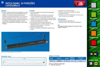 33 
APRESENTAÇÃO 
SOLUÇÕES 
PRODUTOS 
TECNOLOGIA 
NORMAS 
AJUDA SAIR 
PATCH PANEL 24 POSIÇÕES 
CATEGORIA 6 
Aplicação 
• Sistemas de Cabeamento Estruturado para tráfego de voz, dados 
e imagens, segundo requisitos da norma ANSI/TIA/EIA-568-B.2-1 
Categoria 6, uso interno, para cabeamento horizontal ou 
secundário, em salas de telecomunicações (cross-connect ) na 
função de distribuição de serviços em sistemas horizontais e 
em sistemas que requeiram grande margem de segurança sobre 
as especificações normalizadas para garantia de suporte às 
aplicações como GigaBit Ethernet 1000 Mbps (em modo half ou 
full-duplex). 
Descrição 
• Corpo em termoplástico de alto impacto não propagante à 
chama (UL 94 V-0). 
• Painel frontal construído em chapa de aço, espessura de 
1,5 mm, com proteção contra corrosão, pintura de alta 
resistência a riscos e com acabamento em epóxi na cor preta. 
• Terminais de conexão em bronze fosforoso estanhado, padrão 
110 IDC, para condutores de 22 a 26 AWG. 
• Possui borda de reforço para evitar empenamento. 
• Apresenta largura de 19", conforme requisitos da norma 
ANSI/TIA/EIA-310D e altura de 1 U ou 44,5mm. 
• Disponível em pinagem T568A. 
• Fornecido com etiquetas de identificação e parafusos para 
fixação. 
• Disponível com 24 portas de conexão. 
• Fornecido com guia traseiro metálico para melhor 
organização dos cabos. 
• Fornecido com ícones de identificação (25 ícones na cor 
azul e 25 ícones na cor vermelha). 
Características 
• Instalação direta em racks padrão 19". 
• Atende FCC part 68.5 (EMI - Indução Eletromagnética). 
Nota: 
Para obtenção da melhor performance do canal, utilize a linha 
completa da solução FCS. 
Patch Panel 24 Posições Categoria 6 com Guia Traseiro 
Código do Produto 
CÓDIGO PRODUTO PINAGEM 
Produto com Certificado de Homologação 
UL - Underwriters Laboratories 
NÚMERO DE EMBALAGEM 
POSIÇÕES (caixa) 
35050727 
Patch Panel 
Categoria 6 T568A 24 8 peças 
483,0 
Dimensões (mm) 
44,45 
C6 
 