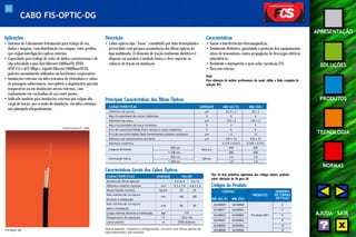 43 
APRESENTAÇÃO 
SOLUÇÕES 
PRODUTOS 
TECNOLOGIA 
NORMAS 
AJUDA SAIR 
Aplicações 
• Sistemas de Cabeamento Estruturado para tráfego de voz, 
dados e imagens, com distribuição em campus, entre prédios, 
que exijam interligações ópticas externas. 
• Capacidade para tráfego de redes de dados convencionais e de 
alta velocidade como Fast Ethernet 100BaseFX, FDDI, 
ATM 155 e 622 Mbps e Gigabit Ethernet 1000BaseSX/LX, 
padrões normalmente utilizados em backbones corporativos. 
• Instalações externas em infra-estrutura de eletrodutos e caixas 
de passagem subterrâneos, susceptíveis a alagamentos parciais 
temporários ou em instalações aéreas externas, com 
espinamento em cordoalhas de aço entre postes. 
• Indicado também para instalações externas que exijam alta 
carga de tração, por ocasião da instalação, em infra-estrutura 
não planejada adequadamente. 
Fis-Optic DG 
Especificação PT - 0690 
Descrição 
• Cabos ópticos tipo “loose”, constituído por tubo termoplástico 
preenchido com gel para acomodação das fibras ópticas do 
tipo multimodo. O elemento de tração totalmente dielétrico é 
disposto em paralelo à unidade básica e deve suportar os 
esforços de tração na instalação. 
Características 
• Imune a interferências eletromagnéticas. 
• Totalmente dielétrico, garantindo a proteção dos equipamentos 
ativos de transmissão contra propagação de descargas elétricas 
atmosféricas. 
• Resistente a intempéries e ação solar (proteção UV). 
• Para uso externo. 
Nota: 
Para obtenção da melhor performance do canal, utilize a linha completa da 
solução FCS. 
Principais Características das Fibras Ópticas 
CARACTERÍSTICAS UNIDADE MM (62.5) MM (50) 
Diâmetro do núcleo μm 62,5 ± 3 50 ± 3 
Não circularidade do núcleo (máxima) % 6 6 
Diâmetro da casca μm 125 ± 2 125 ± 2 
Não circularidade da casca (máxima) % 2 2 
Erro de concentricidade entre núcleo e casca (máximo) % 6 6 
Erro de concentricidade fibra/revestimento primário (máximo) μm 12 12 
Diâmetro do revestimento primário μm 245 ± 10 245 ± 10 
Abertura numérica - 0,275 ± 0,015 0,200 ± 0,015 
Largura de banda 850 nm 
200 400 
MHz.km 
1.300 nm 500 600 
Atenuação típica 850 nm dB/km 3,0 3,0 
1.300 nm 1,0 1,0 
Características Gerais dos Cabos Ópticos 
CARACTERÍSTICAS UNIDADE VALOR 
Número de fibras ópticas - 2,4 ou 6 8 a 12 
Diâmetro externo nominal mm 4,5 x 7,0 4,8 x 7,6 
Massa líqüida nominal kg/km 30 45 
Raio mínimo de curvatura mm 160 180 
durante a instalação 
Raio mínimo de curvatura mm 80 90 
após a instalação 
Carga máxima durante a instalação kgf 175 
Temperatura de operação º C -20 a +65 
Lance padrão m 2000 (bobina) 
Outros padrões, modelos e configurações, inclusive com fibras ópticas do 
tipo monomodo, sob consulta. 
Códigos do Produto 
CÓDIGO 
PRODUTO 
NÚMERO 
DE FIBRAS 
MM (62,5) MM (50) ÓPTICAS 
26340009 26340060 2 
26340017 26340061 4 
26340023 26340062 Fis-Optic-DG® 6 
26340001 26340063 8 
26340002 26340064 10 
26340000 26340065 12 
CABO FIS-OPTIC-DG 
Obs: Os dois primeiros algarismos dos códigos abaixo, poderão 
sofrer alteração de 26 para 28. 
 