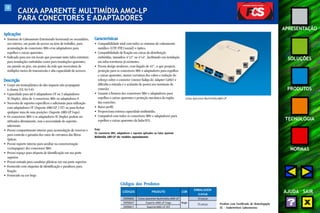 58 
APRESENTAÇÃO 
SOLUÇÕES 
PRODUTOS 
TECNOLOGIA 
NORMAS 
AJUDA SAIR 
CAIXA APARENTE MULTIMÍDIA AMO-LP 
PARA CONECTORES E ADAPTADORES 
Aplicações 
• Sistemas de Cabeamento Estruturado horizontal ou secundário, 
uso interno, em ponto de acesso na área de trabalho, para 
acomodação de conectores M8v e/ou adaptadores para 
espelhos e caixas aparentes. 
• Indicado para uso em locais que possuam tanto infra-estrutura 
para instalações embutidas como para instalações aparentes, 
em parede ou piso, em pontos da rede que necessitem de 
múltiplos meios de transmissão e alta capacidade de acessos. 
Descrição 
• Corpo em termoplástico de alto impacto não propagante 
à chama (UL 94 V-0). 
• Capacidade para até 6 adaptadores ST ou 3 adaptadores 
SC Duplex, além de 4 conectores M8v ou adaptadores F. 
• Necessita de suportes específicos e adicionais para utilização 
com adaptadores ST (Suporte AMO-LP 2 ST) ou para fechar 
qualquer uma de suas posições (Suporte AMO-LP Cego). 
• Os conectores M8v e os adaptadores SC Duplex podem ser 
utilizados diretamente, sem a necessidade de suportes 
adicionais. 
• Possui compartimento interno para acomodação de reservas e 
para controle e garantia dos raios de curvatura das fibras 
ópticas. 
• Possui suporte interno para auxiliar na conectorização 
(crimpagem) dos conectores M8v. 
• Possui espaço para etiqueta de identificação em sua parte 
superior. 
• Possui entrada para canaletas plásticas em sua parte superior. 
• Fornecido com etiquetas de identificação e parafusos para 
fixação. 
• Fornecido na cor bege. 
Caixa Aparente Multimídia AMO-LP 
Características 
• Compatibilidade total com todos os sistemas de cabeamento 
metálico (UTP, FTP, Coaxial) e óptico. 
• Compatibilidade de fixação em caixas de distribuição 
embutidas, tamanhos 4"x2" ou 4"x4", facilitando sua instalação 
em infra-estruturas já existentes. 
• Possui design moderno, com ângulo de 45°, o que propicia 
proteção para os conectores M8v e adaptadores para espelhos 
e caixas aparentes, menor curvatura dos cabos e redução do 
esforço sobre o conector (menor fadiga do Adapter Cable) e 
dificulta a entrada e o acúmulo de poeira nos terminais de 
conexão. 
• Garante a firmeza dos conectores M8v e adaptadores para 
espelhos e caixas aparentes e proteção mecânica da região 
das conexões. 
• Baixo perfil. 
• Proporciona extensa capacidade multimídia. 
• Compatível com todos os conectores M8v e adaptadores para 
espelhos e caixas aparentes da linha FCS. 
Nota: 
Os conectores M8v, adaptadores e suportes aplicados na Caixa Aparente 
Multimídia AMO-LP são vendidos separadamente. 
Produto com Certificado de Homologação 
UL - Underwriters Laboratories 
Códigos dos Produtos 
CÓDIGOS PRODUTO COR 
EMBALAGEM 
(caixa) 
35050602 Caixa Aparente Multimídia AMO-LP 10 peças 
35050627 Suporte AMO-LP Cego Bege 25 peças 
35050611 Suporte AMO-LP 2ST 
 