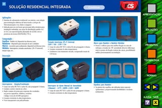 64 
APRESENTAÇÃO 
SOLUÇÕES 
PRODUTOS 
TECNOLOGIA 
NORMAS 
AJUDA SAIR 
SOLUÇÃO RESIDENCIAL INTEGRADA 
Aplicações 
• Sistemas de cabeamento residencial, uso interno, com solução 
para terminações elétricas de baixa tensão e serviços de 
Telecomunicações (voz, dados e imagem); 
• Indicada para uso em locais que possuam infra-estrutura para 
instalações embutidas, em caixas de distribuição padrão 4x2 
ou 4x4, em especial àquelas planejadas de acordo com as 
premissas da norma ANSI/TIA/EIA-570-A; 
Composição : 
Espelhos - Padrão 4x2 disponível em diversas cores 
Bastidores - Disponível para inserções de até 3 módulos 
Marcos - Acessórios para acabamento, disponível em diversas cores. 
Módulos - Interruptores, tomadas americanas (2P+T Universal), 
tampas cegas, etc... 
Descrição 
Interruptores - Simples/Combinado 
• Corpo em nylon FR 7025 e nylon 66, não propagante à chama. 
• Contatos central e lateral em cobre . 
• Duplo contatos de prata para respostas dos resultados 
nas provas capacitivas, indutivas, resistivas 
e fadiga (cerca de 40.000 operações). 
• Corantes resistentes às altas temperaturas. 
• Visor transparente com policarbonato. 
Continua 
Tomada Americana 2P+T Universal 
220V / 10A - 110V / 15A 
• Corpo de nylon FR 7025 e nylon 66 não propagante à chama. 
• Corantes resistentes às altas temperaturas. 
• Condutores com tratamento zincado, assegurando ensaio de 
120 horas. 
Interruptor de Ajuste Manual de Intensidade 
(Dimmer) - 127V / 200W e 220V / 400W 
• Corpo de nylon FR 7025 e nylon 66 não propagante à chama. 
• Corantes resistentes às altas temperaturas. 
Marco para Bastidor e Bastidor Modular 
• Possui 2 orifícios para uma melhor fixação na caixa de 
sobrepor, cruzadas em 90º, permitindo absorver diferenças 
entre os pontos de fixação centrais das caixas, possibilitando 
melhor posicionamento na instalação. 
Espelhos para Bastidor 
• Na pintura dos espelhos são utilizadas tintas especiais 
(poliuretano), proporcionando durabilidade e excelente 
acabamento. 
 