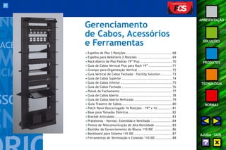 67 
APRESENTAÇÃO 
SOLUÇÕES 
PRODUTOS 
TECNOLOGIA 
NORMAS 
AJUDA SAIR 
Gerenciamento 
de Cabos, Acessórios 
e Ferramentas 
• Espelho de Piso 3 Posições ....................................... 68 
• Espelho para Mobiliário 2 Posições ............................. 69 
• Rack Aberto de Piso Padrão 19” Plus ........................... 70 
• Guia de Cabos Vertical Plus para Rack 19” .................... 71 
• Grampo para Organização Vertical ............................. 72 
• Guia Vertical de Cabos Fechado - Facility Solution .......... 73 
• Guia de Cabos Superior ........................................... 74 
• Guia de Cabos Inferior ............................................ 75 
• Guia de Cabos Fechado ........................................... 76 
• Painel de Fechamento ............................................ 77 
• Guia de Cabos Aberto ............................................. 78 
• Guia de Cabos Aberto Perfurado ................................ 79 
• Guia Traseiro de Cabos........................................... 80 
• Patch Panel Descarregado 16 Posições - 19” x 1U ............ 81 
• Base para Tomadas Elétricas ..................................... 82 
• Bracket Articulado ................................................. 83 
• Prateleiras - Normal, Estendida e Ventilada .................. 84 
• Pontos de Telecomunicação de Alta Densidade ............... 85 
• Bastidor de Gerenciamento de Blocos 110 IDC ............... 86 
• Backboard para Sistema 110 IDC ................................ 87 
• Ferramentas de Terminação e Conexão 110 IDC .............. 88 
 