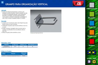 72 
APRESENTAÇÃO 
SOLUÇÕES 
PRODUTOS 
TECNOLOGIA 
NORMAS 
AJUDA SAIR 
GRAMPO PARA ORGANIZAÇÃO VERTICAL 
Aplicação 
• Sistemas de Cabeamento Estruturado, uso interno, para 
instalação em racks ou brackets, vertical ou primário, em salas 
ou armários de distribuição principal, ou para cabeamento 
horizontal ou secundário, em salas de telecomunicações 
(cross-connect ), na função de organização e acomodação de 
cabos. Pode ser fixado em qualquer posição (U) do Rack. 
Descrição 
• Composto por um anel passa-cabo e uma chapa de aço para 
fixação da peça no rack ou bracket. 
• Acabamento em pintura epóxi de alta resistência a riscos na 
cor preta. 
• Produto resistente e protegido contra corrosão, para as 
condições especificadas de uso em ambientes internos 
(EIA-569). 
• Pintura em epóxi de alta resistência a riscos. 
Dimensões (mm) 
Código do Produto 
CÓDIGO PRODUTO 
EMBALAGEM 
(caixa) 
35150194 Grampo para Organização Vertical 10 peças 
Grampo para Organização Vertical 
PRODUTO 
Grampo para 
Organização Vertical 
ALTURA (mm) LARGURA (mm) PROFUNDIDADE (mm) 
43,75 44 86 
 