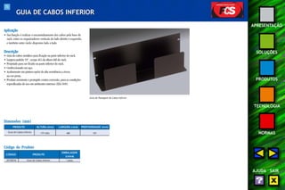75 
APRESENTAÇÃO 
SOLUÇÕES 
PRODUTOS 
TECNOLOGIA 
NORMAS 
AJUDA SAIR 
GUIA DE CABOS INFERIOR 
Aplicação 
• Sua função é realizar o encaminhamento dos cabos pela base do 
rack, entre os organizadores verticais do lado direito e esquerdo, 
e também entre racks dispostos lado a lado. 
Descrição 
• Guia de cabos metálico para fixação na parte inferior do rack. 
• Largura padrão 19”, ocupa 4Us da altura útil do rack. 
• Projetado para ser fixado na parte inferior do rack. 
• Confeccionado em aço. 
• Acabamento em pintura epóxi de alta resistência a riscos 
na cor preta. 
• Produto resistente e protegido contra corrosão, para as condições 
especificadas de uso em ambientes internos (EIA-569). 
Dimensões (mm) 
PRODUTO 
Guia de Cabos Inferior 
Código do Produto 
ALTURA (mm) LARGURA (mm) PROFUNDIDADE (mm) 
177 (4U) 482 101 
CÓDIGO PRODUTO 
EMBALAGEM 
(caixa) 
35150234 Guia de Cabos Inferior 1 peça 
Guia de Passagem de Cabos Inferior 
 