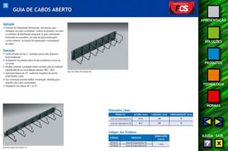 78 
APRESENTAÇÃO 
SOLUÇÕES 
PRODUTOS 
TECNOLOGIA 
NORMAS 
AJUDA SAIR 
GUIA DE CABOS ABERTO 
Aplicação 
• Sistemas de Cabeamento Estruturado, uso interno, para 
instalação em racks ou brackets, vertical ou primário, em salas 
ou armários de distribuição principal; ou para cabeamento 
horizontal ou secundário, em salas de telecomunicações 
(cross-connect ), na função de organização e acomodação 
de cabos. 
Descrição 
• Confeccionado em aço e 7 grampos passa-cabo dispostos 
horizontalmente. 
• Acabamento em pintura epóxi de alta resistência a riscos na 
cor preta. 
• Produto resistente e protegido contra corrosão, para as condições 
especificadas de uso em ambientes internos (EIA – 569). 
• Apresenta largura de 19", conforme requisitos da norma 
ANSI/TIA/EIA-310D. 
• Sua construção permite melhor visualização, identificação e 
manobra dos cabos acomodados. 
• Disponível com alturas de 1 ou 2U. 
Dimensões (mm) 
PRODUTO 
Guia de Cabos Aberto 1U 
ALTURA (mm) LARGURA (mm) PROFUNDIDADE (mm) 
44,45 488 92 
Guia de Cabos Aberto 2U 88,9 488 85 
Códigos dos Produtos 
CÓDIGO PRODUTO 
EMBALAGEM 
(caixa) 
35150173 Guia de Cabos Aberto 1U 
1 peça 
35150164 Guia de Cabos Aberto 2U 
Guia de Cabos Horizontal 1U 
Guia de Cabos Horizontal 2U 
 