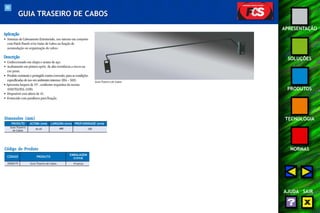 80 
APRESENTAÇÃO 
SOLUÇÕES 
PRODUTOS 
TECNOLOGIA 
NORMAS 
AJUDA SAIR 
GUIA TRASEIRO DE CABOS 
Aplicação 
• Sistemas de Cabeamento Estruturado, uso interno em conjunto 
com Patch Panels e/ou Guias de Cabos na função de 
acomodação ou organização de cabos. 
Descrição 
• Confeccionado em chapa e arame de aço. 
• Acabamento em pintura epóxi de alta resistência a riscos na 
cor preta. 
• Produto resistente e protegido contra corrosão, para as condições 
especificadas de uso em ambientes internos (EIA – 569). 
• Apresenta largura de 19", conforme requisitos da norma 
ANSI/TIA/EIA-310D. 
• Disponível com altura de 1U. 
• Fornecido com parafusos para fixação. 
Guia Traseiro de Cabos 
Dimensões (mm) 
PRODUTO 
ALTURA (mm) LARGURA (mm) PROFUNDIDADE (mm) 
Guia Traseiro 44,45 488 100 
de Cabos 
Código do Produto 
CÓDIGO PRODUTO 
EMBALAGEM 
(caixa) 
35050175 Guia Traseiro de Cabos 10 peças 
 