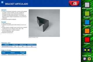 83 
APRESENTAÇÃO 
SOLUÇÕES 
PRODUTOS 
TECNOLOGIA 
NORMAS 
AJUDA SAIR 
BRACKET ARTICULADO 
Aplicações 
• Sistemas de Cabeamento Estruturado, uso interno, para instalação 
em paredes, vertical ou primário, em salas ou armários de 
distribuição principal, ou para cabeamento horizontal ou 
secundário, em salas de telecomunicações (cross-connect), na 
função de suporte e fixação de equipamentos e/ou acessórios de 
cabeamento. 
• Adequado para pequenas instalações. 
Descrição 
• Confeccionado em aço. 
• Acabamento em pintura epóxi de alta resistência a riscos na cor 
preta. 
• Produto resistente e protegido contra corrosão, para as condições 
especificadas de uso em ambientes internos (EIA – 569). 
• Apresenta largura de 19", conforme requisitos 
da norma ANSI/TIA/EIA-310D. 
• Disponível com altura de 5U. 
Dimensões (mm) 
PRODUTO 
Bracket Articulado 19”x 5U 
Código do Produto 
ALTURA (mm) LARGURA (mm) PROFUNDIDADE (mm) 
CÓDIGO PRODUTO 
235 488 298 
EMBALAGEM 
(caixa) 
35150036 Bracket Articulado 19”x 5U 1 peça 
Bracket articulado 19”x 5U 
 