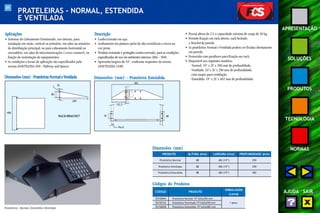 84 
APRESENTAÇÃO 
SOLUÇÕES 
PRODUTOS 
TECNOLOGIA 
NORMAS 
AJUDA SAIR 
PRATELEIRAS - NORMAL, ESTENDIDA 
E VENTILADA 
Aplicações 
• Sistemas de Cabeamento Estruturado, uso interno, para 
instalação em racks, vertical ou primário, em salas ou armários 
de distribuição principal; ou para cabeamento horizontal ou 
secundário, em salas de telecomunicações (cross-connect), na 
função de sustentação de equipamentos. 
• As condições e locais de aplicação são especificados pela 
norma ANSI/TIA/EIA-569 - Pathway and Spaces. 
Dimensões (mm) - Prateleiras Normal e Ventilada - Estendida: 19" x 2U x 482 mm de profundidade. 
Dimensões (mm) 
PRODUTO 
Prateleira Normal 
• Possui altura de 2 U e capacidade máxima de carga de 50 kg. 
• Permite fixação em rack aberto, rack fechado 
e bracket de parede. 
• As prateleiras Normal e Ventilada podem ser fixadas diretamente 
em parede. 
• Fornecida com parafusos para fixação em rack. 
• Disponível nos seguintes modelos: 
- Normal: 19" x 2U x 290 mm de profundidade. 
- Ventilada: 19"x 2U x 290 mm de profundidade, 
com rasgos para ventilação. 
ALTURA (mm) LARGURA (mm) PROFUNDIDADE (mm) 
88 482 (19”) 290 
Prateleira Ventilada 88 482 (19”) 290 
Prateleira Estendida 88 482 (19”) 482 
Prateleiras - Normal, Estendida e Ventilada 
Descrição 
• Confeccionado em aço. 
• Acabamento em pintura epóxi de alta resistência a riscos na 
cor preta. 
• Produto resistente e protegido contra corrosão, para as condições 
especificadas de uso em ambientes internos (EIA – 569). 
• Apresenta largura de 19", conforme requisitos da norma 
ANSI/TIA/EIA-310D. 
488 
RACK/BRACKET 
88 
76 
289 
Dimensões (mm) - Prateleira Estendida 
45 
132,5 
Rack 
482 
88 
Códigos do Produtos 
CÓDIGO PRODUTO 
EMBALAGEM 
(caixa) 
35150045 Prateleira Normal 19”x2Ux290 mm 
35150132 Pratelaira Ventilada 19”x2Ux290 mm 1 peça 
35150058 Prateleira Estendida 19”x2Ux482 mm 
 