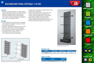 87 
APRESENTAÇÃO 
SOLUÇÕES 
PRODUTOS 
TECNOLOGIA 
NORMAS 
AJUDA SAIR 
BACKBOARD PARA SISTEMA 110 IDC 
Aplicação 
• Sistemas de Cabeamento Estruturado, uso interno, instalação 
em paredes, para cabeamento vertical ou primário, em salas ou 
armários de distribuição principal, ou para cabeamento 
horizontal ou secundário, em salas de telecomunicações 
(cross-connect ), na função de organização e acomodação de 
cabos e blocos de conexão padrão 110 IDC. 
Descrição 
• Painel de organização para sistema 110 IDC com capacidade 
para organização e acomodação de 1200 pares em sistemas 
cross-connect ou inter-connect. 
• Comporta a montagem de até 12 Blocos de Conexão 110 IDC 
de 100 pares, sendo 6 Blocos em cada lado da estrutura. 
• Pode ser utilizado em conjunto com o produto Bastidor de 
Gerenciamento de Blocos 110IDC - 300 Pares - E110. 
• A acomodação dos cabos do sistema horizontal 
(4, 25 ou 100 pares) é feita em sua parte inferior. 
• Os patch cables são organizados e roteados nos guias de cabos 
localizados em sua parte frontal. 
• Estrutura confeccionada em aço com espessura de 1,5 mm, 
composta pelo painel principal, 3 guias de cabo (parte 
frontal), 1 suporte de passagem de cabos (base do painel), 
além de buchas e parafusos para fixação em parede. 
• Produto resistente e protegido contra corrosão, para as 
condições específicas de uso em ambientes internos (EIA - 569). 
• Pintura em epóxi de alta resistência a riscos na cor preta. 
Backboard 
Blocos 110 IDC 
Blocos 110 IDC 
Backboard para Sistema 110 IDC com blocos de conexão 
Backboard para Sistema 110 IDC 
Dimensões (mm) 
PRODUTO 
Backboard para Sistema 
110 IDC 
ALTURA (mm) LARGURA (mm) PROFUNDIDADE (mm) 
635 240 145 
Código do Produto 
CÓDIGO PRODUTO 
EMBALAGEM 
(caixa) 
35150140 Backboard para Sistema 110 IDC 1 peça 
 