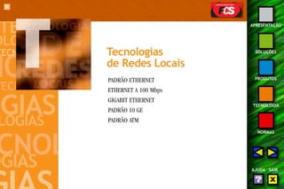 89 
APRESENTAÇÃO 
SOLUÇÕES 
PRODUTOS 
TECNOLOGIA 
NORMAS 
AJUDA SAIR 
Tecnologias 
de Redes Locais 
PADRÃO ETHERNET 
ETHERNET A 100 Mbps 
GIGABIT ETHERNET 
PADRÃO 10 GE 
PADRÃO ATM 
 