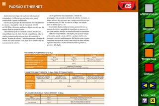 90 
APRESENTAÇÃO 
SOLUÇÕES 
PRODUTOS 
TECNOLOGIA 
NORMAS 
AJUDA SAIR 
PADRÃO ETHERNET 
Atualmente a tecnologia mais usada em redes locais de 
computadores é a Ethernet, por seu baixo custo, pouca 
complexidade e grande confiabilidade. 
Uma vez que o princípio de funcionamento das redes Ethernet 
é o mesmo, seja qual for a taxa de transmissão 10, 100 
ou 1000 Mbps, vale a pena analisarmos alguns conceitos que têm 
impacto direto no projeto da rede. 
A rede Ethernet pode ser comutada (usando switches) ou 
compartilhada (usando hubs). Na rede compartilhada, todas as 
estações competem pelo acesso ao meio de transmissão no 
mesmo “domínio de colisões”. Switches segmentam o domínio de 
colisões em vários domínios. Cada porta de um switch define um 
único domínio de colisões. 
Um dos parâmetros mais importantes, o retardo de 
propagação, está associado ao domínio de colisões. O retardo, ou 
tempo máximo, deve ser menos que o tempo necessário para que 
o remetente envie 512 bits. No caso de 10 Mbps, esse retardo 
deve ser menor que 51,2 ms. 
Essa restrição limita a distância máxima permissível entre as 
estações da rede e a quantidade de repetidores no percurso, já 
que cada repetidor introduz um retardo adicional na transmissão. 
A Ethernet compartilhada é half-duplex, pois qualquer estação 
só transmite quando o meio está livre e portanto não há como 
transmitir e receber simultaneamente. Em ligações ponto a ponto, 
como entre uma porta de switch e uma estação ou entre switches, 
é possível transmitir e receber simultaneamente e portanto é 
possível o full-duplex. 
PARÂMETROS PARA ETHERNET A 10 Mbps 
10 Base 5 10 Base 2 10 Base T 
Topologia física barra barra estrela 
Meio físico coaxial grosso coaxial fino UTP Categoria 3 ou superior 
Comprimento máximo do cabo 500 m 185 m 100 m (do hub à estação) 
Comprimento máximo do 
domínio de colisões 2500 m 
Número máximo de segmentos 
e repetidores 
Apenas 3 segmentos podem ter estações conectadas. 
PARÂMETROS PARA ETHERNET A 10 Mbps (FIBRA ÓPTICA MULTIMODO) 
10 Base FP 10 Base FB 10 Base FL FOIRL 
Topologia 
Estrela, permite conexão de 
estações finais. Não permite 
repetidores em cascata. 
Para ligação entre 
repetidores. Permite 
repetidores em cascata. 
Para ligação entre 
repetidores. Não permite 
repetidores em cascata. 
Ligação entre repetidores ou em 
estrela para conexão de estações. 
Permite repetidores em cascata. 
Comprimento 
máximo do cabo 500 m 2 km 2 km 1 km 
Comprimento 
máximo do 
domínio 
colisões 
APLICAÇÃO FURUKAWA AO PADRÃO ETHERNET 10 Mbps 
5 segmentos, 4 repetidores. 
2500 m 
Solução Ambiente de Instalação Cabo 
10 Base T interno Multi-Lan Cat. 5 Enhanced e Fast-Lan Cat.6 
100 Base FP, FB, FL ou FOIRL interno Fiber-Lan Indoor/Outdoor 
externo 
Fiber-Lan Indoor/Outdoor, Fis-Optic-AS, 
Fibra Multimodo Optic-Lan, Fis-Optic-DG, Fis-Optic-AR 
 
