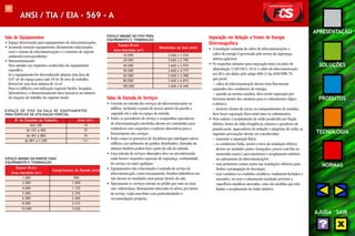 107 
APRESENTAÇÃO 
SOLUÇÕES 
PRODUTOS 
TECNOLOGIA 
NORMAS 
AJUDA SAIR 
ANSI / TIA / EIA - 569 - A 
Sala de Equipamentos 
• Espaço direcionado para equipamentos de telecomunicações. 
• Acomoda somente equipamentos diretamente relacionados 
com o sistema de telecomunicações e o sistemas de suporte 
ambiental correspondentes. 
• Dimensionamento: 
Para atender aos requisitos conhecidos do equipamento 
específico. 
Se o equipamento for desconhecido planeje uma área de 
0,07 m² de espaço para cada 10 m² de área de trabalho. 
Deverá ter uma área mínima de 14 m². 
Para os edifícios com utilização especial (hotéis, hospitais, 
laboratórios) o dimensionamento deve basear-se no número 
de estações de trabalho do seguinte modo: 
ESPAÇO DE PISO NA SALA DE EQUIPAMENTOS 
PARA EDIFÍCIOS DE UTILIZAÇÃO ESPECIAL 
ESPAÇO MÍNIMO EM PAREDE PARA 
EQUIPAMENTO E TERMINAÇÃO 
Espaço Bruto 
Comprimento da Parede (mm) 
Área Atendida (m2) 
1.000 990 
2.000 1.060 
4.000 1.725 
5.000 2.295 
6.000 2.400 
8.000 3.015 
10.000 3.630 
ESPAÇO MÍNIMO NO PISO PARA 
EQUIPAMENTO E TERMINAÇÃO 
Espaço Bruto 
Dimensões da Sala (mm) 
Área Atendida (m2) 
10.000 3.660 x 1.930 
20.000 3.660 x 2.750 
40.000 3.660 x 3.970 
50.000 3.660 x 4.775 
60.000 3.660 x 5.588 
80.000 3.660 x 6.810 
100.000 3.660 x 8.440 
Nº de Estações de Trabalho Área (m²) 
Até 100 14 
de 101 a 400 37 
de 401 a 800 74 
de 801 a 1.200 111 
Salas de Entrada de Serviços 
• Consiste na entrada dos serviços de telecomunicações ao 
edifício, incluindo o ponto de acesso através da parede e 
seguindo até a sala ou espaço de entrada. 
• Todos os provedores de serviço e companhias operadoras 
de telecomunicação envolvidas devem ser contratadas para 
estabelecer seus requisitos e explorar alternativas para o 
fornecimento dos serviços. 
• Pode conter os percursos de backbone que interligam outros 
edifícios nos ambientes de prédios distribuídos. Entradas de 
antenas também podem fazer parte da sala de entrada. 
• Uma entrada de serviços alternativa deve ser providenciada 
onde houver requisitos especiais de segurança, continuidade 
do serviço ou outro qualquer. 
• Equipamentos não relacionados à entrada de serviço de 
telecomunicação, como encanamento, bombas hidráulicas etc. 
não devem ser instalados nem passar através da sala. 
• Tipicamente os serviços entram no prédio por uma ou mais 
vias: subterrânea, diretamente enterrada ou aérea, por túneis 
de serviço. Cada uma delas com particularidades e 
recomendações próprias. 
Separação em Relação a Fontes de Energia 
Eletromagnética 
• A instalação conjunta de cabos de telecomunicações e 
cabos de energia é governada pela norma de segurança 
elétrica aplicável. 
• Os requisitos mínimos para separação entre circuitos de 
alimentação (120/240 V, 20 A) e cabos de telecomunicação 
nos EUA são dados pelo artigo 800-52 da ANSI/NFPA 70 
que prevê : 
– cabos de telecomunicação devem estar fisicamente 
separados dos condutores de energia; 
– quando na mesma canaleta, deve existir separação por 
barreiras dentro das canaletas para os cabeamentos lógico 
e elétrico; 
– inclusive dentro de caixas ou compartimentos de tomadas, 
deve haver separação física total entre os cabeamentos. 
• Para reduzir o acoplamento de ruído produzido por fiação 
elétrica, fontes de rádio-freqüência, motores e geradores de 
grande porte, aquecedores de indução e máquinas de solda, as 
seguintes precauções devem ser consideradas: 
– aumentar a separação física; 
– os condutores linha, neutro e terra da instalação elétrica 
devem ser mantidos juntos (trançados, presos com fita ou 
amarrados juntos) para minimizar o acoplamento indutivo 
no cabeamento de telecomunicações; 
– usar protetores contra surtos nas instalações elétricas para 
limitar a propagação de descargas; 
– usar canaletas ou conduítes metálicos, totalmente fechados e 
aterrados, ou usar o cabeamento instalado próximo a 
superfícies metálicas aterradas, estas são medidas que irão 
limitar o acoplamento de ruído indutivo. 
 