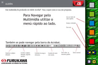 115 
APRESENTAÇÃO 
SOLUÇÕES 
PRODUTOS 
TECNOLOGIA 
NORMAS 
AJUDA SAIR 
AJUDA 
Este multimídia foi produzido em Adobe Acrobat®. Veja a seguir como se usa este programa. 
Para Navegar pelo 
Multimídia utilize o 
menú rápido ao lado. 
Leva ao início de 
cada capítulo. 
Avança e retrocede. 
Para sair. 
Também se pode navegar pela barra do Acrobat. 
Imprima a página 
desejada. 
Localize a página 
desejada, segundo 
assunto. 
Controle de avanço e 
retrocesso. 
Controle de zoom 
com escala. 
Para voltar ao 
tamanho padrão. 
Zoom manual. 
 