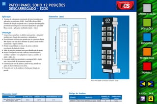 23 
APRESENTAÇÃO 
SOLUÇÕES 
PRODUTOS 
TECNOLOGIA 
NORMAS 
AJUDA SAIR 
PATCH PANEL SOHO 12 POSIÇÕES 
DESCARREGADO - E220 
Aplicação 
• Sistemas de cabeamento estruturado de baixa densidade para 
aplicações em ambientes SOHO - Small Office/Home Office. 
Estrutura de fixação em parede com 12 posições descarregadas, 
permitindo a montagem de conectores/adaptadores para UTP, 
fibra, coaxial, e aplicações multimídia (áudio e vídeo). 
Descrição 
• Composto por uma base em plástico para paredes e um painel 
metálico para fixação dos conectores e adaptadores. 
• Possui desenho exclusivo que permite que os conectores fêmea 
M8v fiquem com suas faces alinhadas ao painel, dando melhor 
acabamento e aspecto estético. 
• Permite escalabilidade no número de portas conforme 
crescimento da planta do cliente. 
• Todas as posições possuem áreas para identificação do ponto. 
• Encaixe compatível com toda a linha de conectores fêmea, 
módulos F, módulos com adaptadores ópticos, módulos de 
áudio e vídeo, etc. 
• Concepção total front permitindo a montagem fácil e rápida 
sem a necessidade de ferramentas especiais. 
• Construção em base de plástico, painel em aço pintado em 
epóxi de alta resistência na cor preta. 
• Fornecido com kit de parafusos e bucha para fixação em 
parede. 
Dimensões (mm) 
232,43 (dist. entre centros) 
63,68 40,8 
253,5 
47,9 
84,75 
57,6 
47,9 
Código do Produto 
CÓDIGO PRODUTO 
NÚMERO DE EMBALAGEM 
POSIÇÕES (caixa) 
35050135 Patch Panel SOHO Descarregado - E220 12 1 peça 
ALTURA (mm) LARGURA (mm) PROFUNDIDADE (mm) 
Dimensões (mm) 
PRODUTO 
Patch Panel SOHO 12 Posições 
Descarregado - E220 253,5 84,75 47,9 
Patch Panel SOHO 12 Posições Completo - E220 
 
