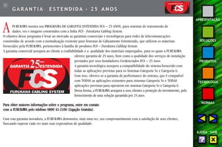 3 
APRESENTAÇÃO 
SOLUÇÕES 
PRODUTOS 
TECNOLOGIA 
NORMAS 
AJUDA SAIR 
GARANTIA E S T ENDIDA - 25 ANOS 
A FURUKAWA mostra seu PROGRAMA DE GARANTIA ESTENDIDA FCS – 25 ANOS, para sistemas de transmissão de 
dados, voz e imagens construídos com a linha FCS - Furukawa Cabling System. 
O objetivo desse programa é levar ao mercado as garantias comerciais e tecnológicas para redes de telecomunicações 
construídas de acordo com a normalização existente para Sistemas de Cabeamento Estruturado, que utilizem os materiais 
fornecidos pela FURUKAWA, pertencentes à família de produtos FCS – Furukawa Cabling System . 
A garantia comercial assegura ao cliente a confiabilidade e a qualidade dos materiais empregados, para os quais a FURUKAWA 
oferece garantia de 25 anos, bem como a qualidade dos serviços de instalação 
prestados por seus Instaladores Credenciados FCS – 25 Anos. 
A garantia tecnológica assegura a compatibilidade do sistema fornecido com 
todas as aplicações previstas para os Sistemas Categoria 5e e Categoria 6. 
Com isso, oferece-se a garantia de performance do sistema, que é compatível 
com TODAS as aplicações existentes para sistemas Categoria 5e e TODAS 
aplicações previstas para operarem em sistemas Categoria 5e e Categoria 6. 
Dessa forma, a FURUKAWA assegura a seus clientes a proteção do investimento, pelo 
fornecimento de uma solução garantida por 25 anos. 
Para obter maiores informações sobre o programa, entre em contato 
com a FURUKAWA pelo telefone 0800 41-2100 (Ligação Gratuita). 
Com esta garantia inovadora, a FURUKAWA demonstra, mais uma vez, seu comprometimento com a satisfação de seus clientes, 
buscando superar cada vez mais suas expectativas de qualidade. 
 