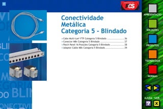 35 
APRESENTAÇÃO 
SOLUÇÕES 
PRODUTOS 
TECNOLOGIA 
NORMAS 
AJUDA SAIR 
Conectividade 
Metálica 
Categoria 5 - Blindado 
• Cabo Multi-Lan® FTP Categoria 5 Blindado .................... 36 
• Conector M8v Categoria 5 Blindado ............................ 37 
• Patch Panel 16 Posições Categoria 5 Blindado ................ 38 
• Adapter Cable M8v Categoria 5 Blindado ...................... 39 
 