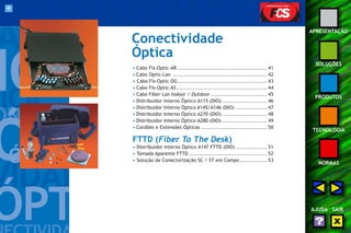 40 
APRESENTAÇÃO 
SOLUÇÕES 
PRODUTOS 
TECNOLOGIA 
NORMAS 
AJUDA SAIR 
Conectividade 
Óptica 
• Cabo Fis-Optic-AR ................................................. 41 
• Cabo Optic-Lan .................................................... 42 
• Cabo Fis-Optic-DG ................................................. 43 
• Cabo Fis-Optic-AS.................................................. 44 
• Cabo Fiber-Lan Indoor / Outdoor ............................... 45 
• Distribuidor Interno Óptico A115 (DIO) ......................... 46 
• Distribuidor Interno Óptico A145/A146 (DIO) ................. 47 
• Distribuidor Interno Óptico A270 (DIO) ......................... 48 
• Distribuidor Interno Óptico A280 (DIO) ......................... 49 
• Cordões e Extensões Ópticas .................................... 50 
FTTD (Fiber To The Desk) 
• Distribuidor Interno Óptico A147 FTTD (DIO) ................. 51 
• Tomada Aparente FTTD ........................................... 52 
• Solução de Conectorização SC / ST em Campo ............... 53 
 