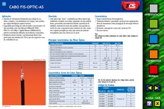 44 
APRESENTAÇÃO 
SOLUÇÕES 
PRODUTOS 
TECNOLOGIA 
NORMAS 
AJUDA SAIR 
CABO FIS-OPTIC-AS 
Aplicações 
• Sistemas de Cabeamento Estruturado para tráfego de voz, 
dados e imagens, com distribuição em campus, entre prédios, 
que exijam interligações ópticas externas. 
• Capacidade para tráfego de redes de dados convencionais e de 
alta velocidade como Fast Ethernet 100BaseFX, FDDI, 
ATM 155 e 622 Mbps e Gigabit Ethernet 1000BaseSX/LX, 
padrões normalmente utilizados em backbones corporativos. 
• Instalações aéreas externas, com lançamento direto entre 
postes para vãos máximos de 120 m, que não requerem o uso 
de cordoalhas de aço. 
Descrição 
• Cabo óptico tipo “loose”, constituídos por fibras ópticas tipo 
multimodo revestidas em acrilato, agrupadas em uma unidade 
básica, preenchida com material resistente à penetração de 
umidade, elemento de tração não-metálico, incorporado ao 
núcleo do cabo, responsáveis pela resistência do cabo, sendo 
este conjunto protegido por uma capa externa de material 
termoplástico para uso externo na cor preta. 
Características 
• Imune a interferências eletromagnéticas. 
• Totalmente dielétrico, garantindo a proteção dos equipamentos 
ativos de transmissão contra propagação de descargas elétricas 
atmosféricas. 
• Resistente a intempéries e ação solar (proteção UV). 
• Para uso externo. 
Nota: 
Para obtenção da melhor performance do canal, utilize a linha completa da 
solução FCS. 
Fis-Optic-AS 
Especificação PT - 0631 
CARACTERÍSTICAS UNIDADE MM (62.5) MM (50) 
Diâmetro do núcleo μm 62,5 ± 3 50 ± 3 
Não circularidade do núcleo (máxima) % 6 6 
Diâmetro da casca μm 125 ± 2 125 ± 2 
Não circularidade da casca (máxima) % 2 2 
Erro de concentricidade entre núcleo e casca (máximo) % 6 6 
Erro de concentricidade fibra/revestimento primário (máximo) μm 12 12 
Diâmetro do revestimento primário μm 245 ± 10 245 ± 10 
Abertura numérica - 0,275 ± 0,015 0,200 ± 0,015 
Largura de banda 850 nm MHz.km 200 400 
1.300 nm 500 600 
Atenuação típica 850 nm dB/km 3,0 3,0 
1.300 nm 1,0 1,0 
Características Gerais dos Cabos Ópticos 
CARACTERÍSTICAS UNIDADE VALOR 
Número de fibras ópticas - 2,4 a 6 8,10 ou 12 
Diâmetro externo nominal mm 8,0 8,5 
Massa líqüida nominal kg/km 60 70 
Raio mínimo de curvatura 
mm 160 180 
durante a instalação 
Raio mínimo de curvatura mm 80 90 
após a instalação 
Carga máxima de operação kgf 90 105 
para vão de 80 m 
Carga máxima de operação kgf 120 140 
para vão de 120 m 
Temperatura de operação º C -10 a +65 
Lance padrão m 2000 (bobina) 
Outros padrões, modelos e configurações, sob consulta. 
Códigos do Produto 
CÓDIGO 
PRODUTO 
NÚMERO 
DE FIBRAS 
MM (62.5) MM (50) ÓPTICAS 
26310003 26310080 2 
26310011 26310081 4 
26310027 26310082 Fis-Optic-AS 6 
26310001 26310083 8 
26310002 26310084 10 
26310000 26310085 12 
Principais Características das Fibras Ópticas 
Obs: Os dois primeiros algarismos dos códigos abaixo, poderão 
sofrer alteração de 26 para 28. 
 