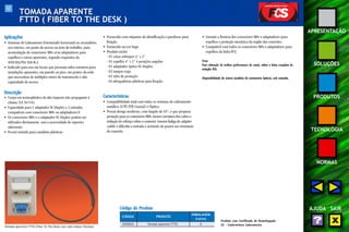 52 
APRESENTAÇÃO 
SOLUÇÕES 
PRODUTOS 
TECNOLOGIA 
NORMAS 
AJUDA SAIR 
TOMADA APARENTE 
FTTD ( FIBER TO THE DESK ) 
Aplicações 
• Sistemas de Cabeamento Estruturado horizontal ou secundário, 
uso interno, em ponto de acesso na área de trabalho, para 
acomodação de conectores M8v e/ou adaptadores para 
espelhos e caixas aparentes, segundo requisitos da 
ANSI EIA/TIA 568-B.3. 
• Indicado para uso em locais que possuam infra-estrutura para 
instalações aparentes, em parede ou piso, em pontos da rede 
que necessitem de múltiplos meios de transmissão e alta 
capacidade de acesso. 
Descrição 
• Corpo em termoplástico de alto impacto não propagante à 
chama (UL 94 V-0). 
• Capacidade para 1 adaptador SC-Duplex e 2 entradas 
compatíveis com conectores M8v ou adaptadores F. 
• Os conectores M8v e o adaptador SC-Duplex podem ser 
utilizados diretamente, sem a necessidade de suportes 
adicionais. 
• Possui entrada para canaletas plásticas. 
• Fornecido com etiquetas de identificação e parafusos para 
fixação. 
• Fornecido na cor bege. 
• Produto inclui: 
- 01 caixa sobrepor 4” x 2”. 
- 01 espelho 4” x 2” 4 posições angular. 
- 01 adaptador óptico SC-Duplex. 
- 02 tampas cega. 
- 01 tubo de proteção. 
- 03 abraçadeiras plásticas para fixação. 
Características 
• Compatibilidade total com todos os sistemas de cabeamento 
metálico (UTP, FTP, Coaxial) e Óptico. 
• Possui design moderno, com ângulo de 45º, o que propicia 
proteção para os conectores M8v, menor curvatura dos cabos e 
redução do esforço sobre o conector (menor fadiga do adapter 
cable) e dificulta a entrada e acúmulo de poeira nos terminais 
de conexão. 
• Garante a firmeza dos conectores M8v e adaptadores para 
espelhos e proteção mecânica da região das conexões. 
• Compatível com todos os conectores M8v e adaptadores para 
espelhos da linha FCS. 
Nota: 
Para obtenção da melhor performance do canal, utilize a linha completa da 
solução FCS. 
Disponibilidade de outros modelos de conectores ópticos, sob consulta. 
Tomada Aparente FTTD (Fiber To The Desk) com cabo Indoor/Outdoor 
Código do Produto 
CÓDIGO PRODUTO 
EMBALAGEM 
(caixa) 
35050032 Tomada Aparente FTTD 8 
Produto com Certificado de Homologação 
UL - Underwriters Laboratories 
 