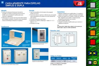 60 
APRESENTAÇÃO 
SOLUÇÕES 
PRODUTOS 
TECNOLOGIA 
NORMAS 
AJUDA SAIR 
CAIXA APARENTE PARA ESPELHO 
SIMPLES E DUPLA 
Aplicações 
• Sistemas de Cabeamento Estruturado, horizontal ou 
secundário, uso interno, em ponto de acesso na área de 
trabalho, para acomodação de espelhos planos para 
conectores e adaptadores. 
• Indicada para uso em locais que não possuam infra-estrutura 
para instalações embutidas, em parede ou piso, demandando 
sistemas de distribuição sobrepostos às superfícies. 
Descrição 
• Corpo em termoplástico de alto impacto não propagante 
à chama (UL 94 V-0). 
• Possui vincos laterais, superiores e inferiores para corte quando 
usada conjuntamente com canaletas e/ou outros elementos de 
infra-estrutura. 
• Fornecida com parafusos para fixação. 
• Disponível nas seguintes configurações : Simples (4" x 2") e 
Dupla (4" x 4"). 
• Fornecida na cor bege. 
Características 
• Totalmente compatível com os espelhos planos (2 e 4 posições) e 
angulares (caixa simples) e espelhos de 6 posições (caixa dupla). 
• Garante em conjunto com os espelhos, a fixação dos conectores 
M8v e adaptadores para espelhos e tomadas aparentes, 
protegendo mecanicamente estas conexões. 
• Suporta múltiplas aplicações. 
• Compatível com todos os espelhos planos para conectores e 
adaptadores da linha FCS. 
Nota: 
Os conectores M8v e Espelhos Planos, aplicados na Caixa Aparente para 
Espelho Simples e Dupla, são vendidos separadamente. 
Instalação da Caixa Aparente para Espelho 
Simples com Eletroduto Flexível 
Caixas Aparentes para Espelho Simples e Dupla 
Instalação da Caixa Aparente para Espelho 
Simples com Canaleta Plástica 
Detalhamento 
Vincos 
para canaletas 
Vincos 
para eletrodutos 
Fornecida com 
parafusos para 
fixação 
Furação para fixação em 
caixas de distribuição 
embutidas 
Dimensões (mm) 
88,9 
124,5 
Produtos com Certificado de Homologação 
UL - Underwriters Laboratories 
128,5 
48,5 
124,5 
48,5 
Códigos do Produto 
CÓDIGO PRODUTO MODELO COR 
EMBALAGEM 
(caixa) 
35050340 Caixa Aparente Simples 
8 peças 
35050356 para Espelho Dupla 
Bege 
 